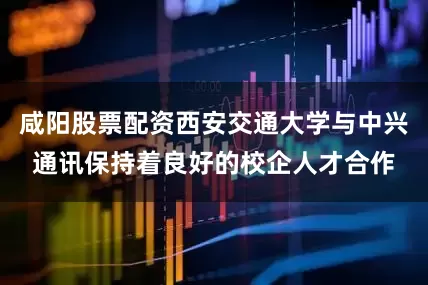 咸阳股票配资西安交通大学与中兴通讯保持着良好的校企人才合作