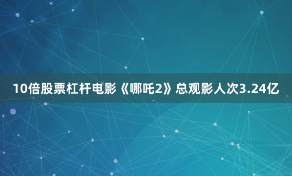 10倍股票杠杆电影《哪吒2》总观影人次3.24亿