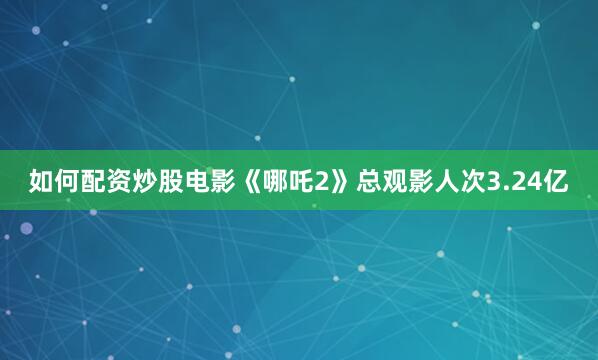 如何配资炒股电影《哪吒2》总观影人次3.24亿