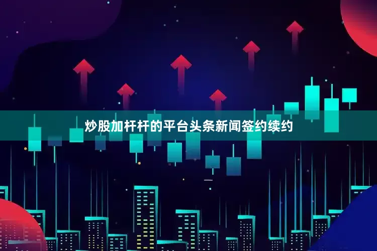 炒股加杆杆的平台头条新闻签约续约