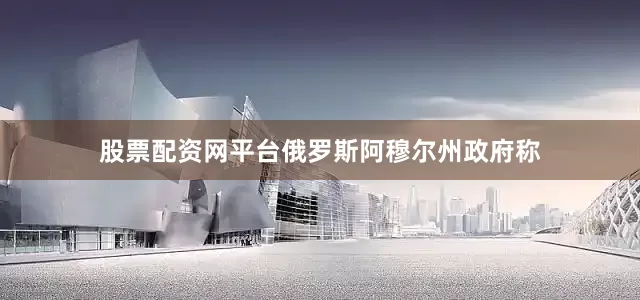 股票配资网平台俄罗斯阿穆尔州政府称