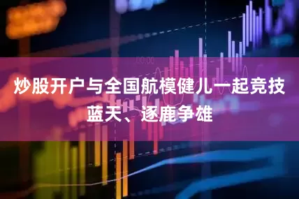 炒股开户与全国航模健儿一起竞技蓝天、逐鹿争雄