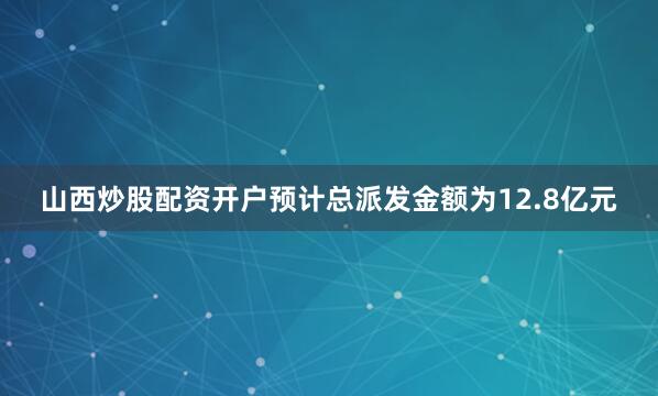 山西炒股配资开户预计总派发金额为12.8亿元