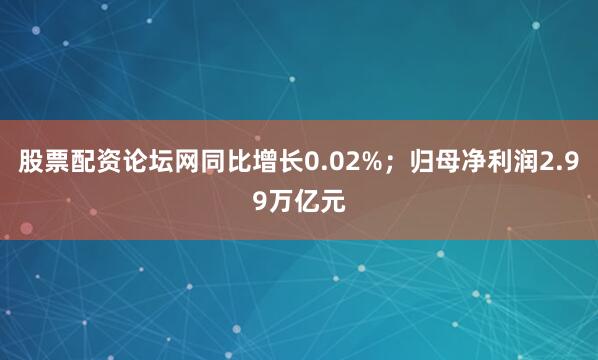 股票配资论坛网同比增长0.02%；归母净利润2.99万亿元