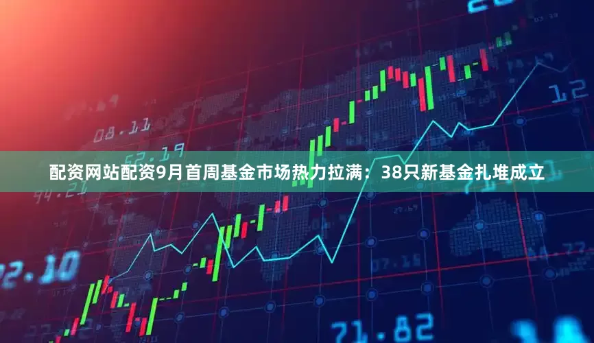 配资网站配资9月首周基金市场热力拉满：38只新基金扎堆成立