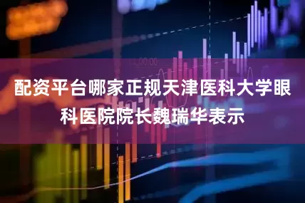 配资平台哪家正规天津医科大学眼科医院院长魏瑞华表示